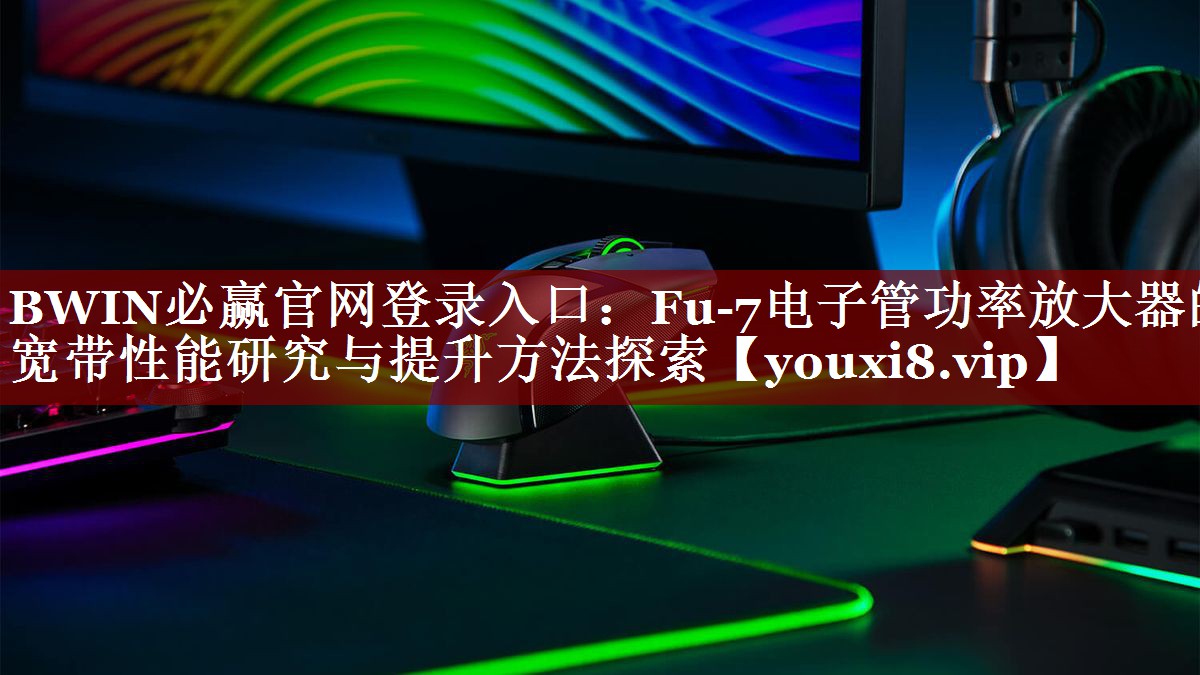 BWIN必赢官网登录入口：Fu-7电子管功率放大器的宽带性能研究与提升方法探索