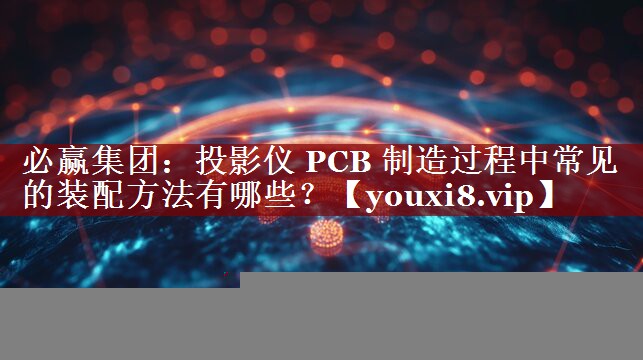 必赢集团：投影仪 PCB 制造过程中常见的装配方法有哪些？