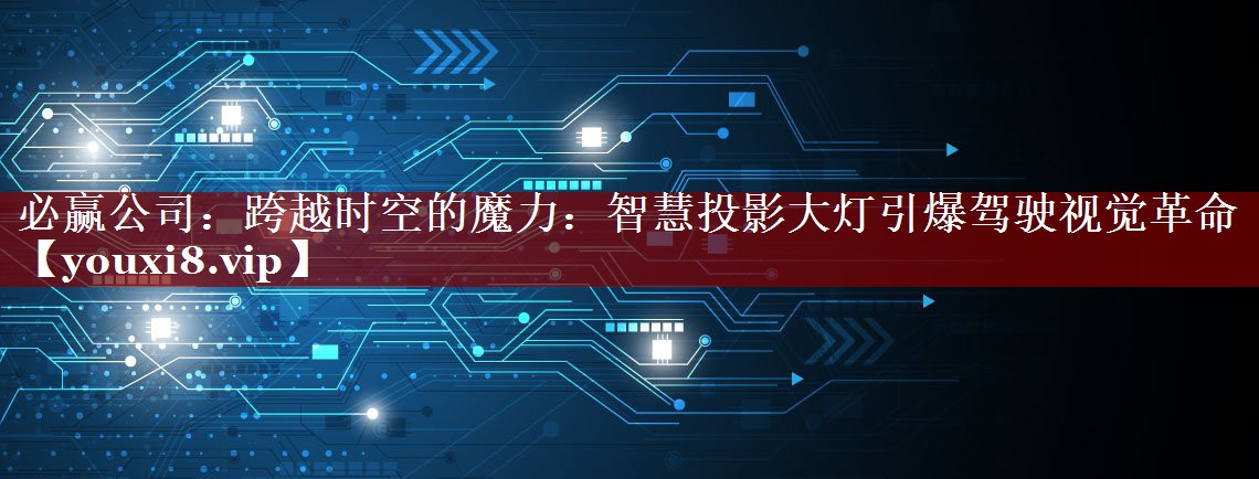 必赢公司：跨越时空的魔力：智慧投影大灯引爆驾驶视觉革命