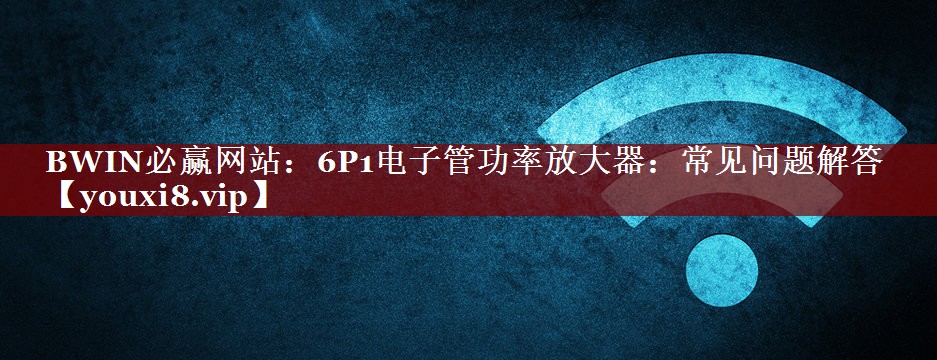 6P1电子管功率放大器：常见问题解答