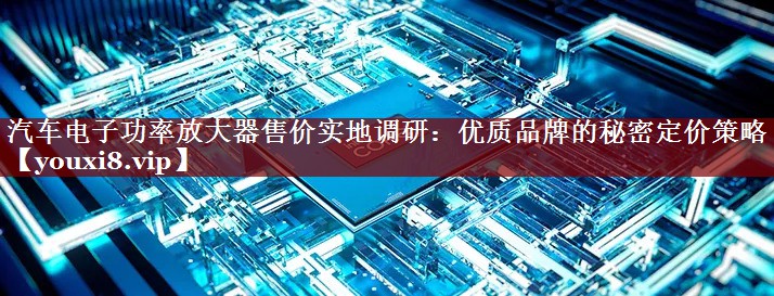 汽车电子功率放大器售价实地调研:优质品牌的秘密定价策略 汽车电子功率放大器售价实地调研:优质品牌的秘密定价策略