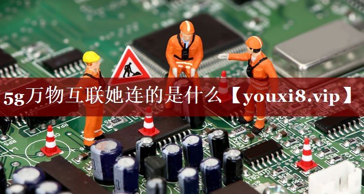 5g万物互联她连的是什么 5g万物互联她连的是什么