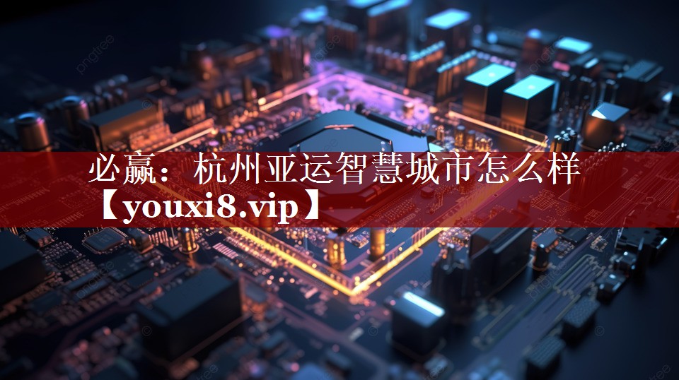 必赢:杭州亚运智慧城市怎么样 必赢:杭州亚运智慧城市怎么样