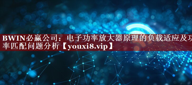 电子功率放大器原理的负载适应及功率匹配问题分析 电子功率放大器原理的负载适应及功率匹配问题分析
